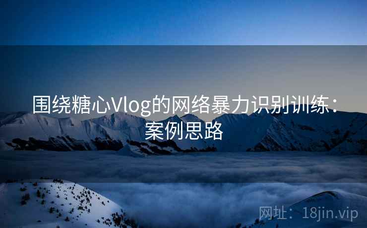 围绕糖心Vlog的网络暴力识别训练:案例思路