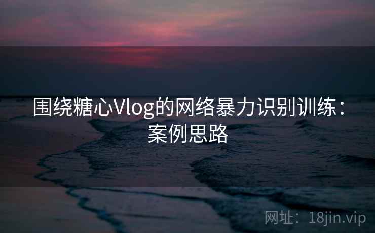 围绕糖心Vlog的网络暴力识别训练：案例思路