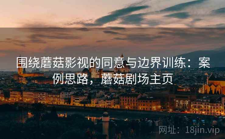 围绕蘑菇影视的同意与边界训练:案例思路,蘑菇剧场主页 围绕蘑菇影视的同意与边界训练:案例思路,蘑菇剧场主页