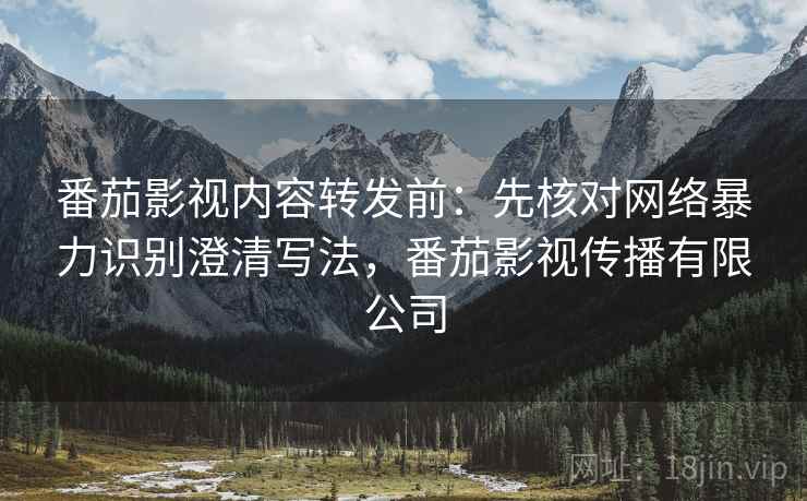 番茄影视内容转发前：先核对网络暴力识别澄清写法，番茄影视传播有限公司
