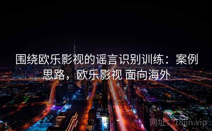 围绕欧乐影视的谣言识别训练:案例思路,欧乐影视 面向海外 围绕欧乐影视的谣言识别训练:案例思路,欧乐影视 面向海外