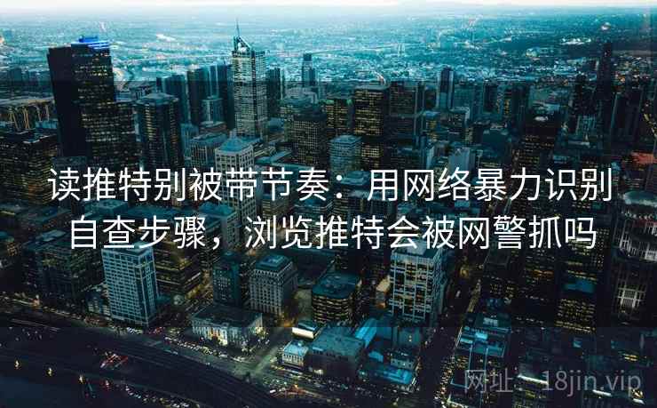 读推特别被带节奏：用网络暴力识别自查步骤，浏览推特会被网警抓吗