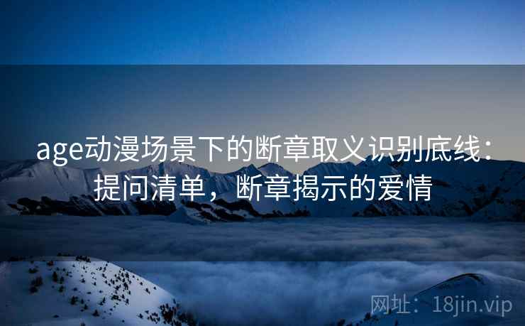 age动漫场景下的断章取义识别底线：提问清单，断章揭示的爱情