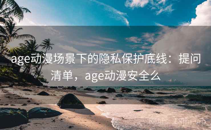 age动漫场景下的隐私保护底线：提问清单，age动漫安全么