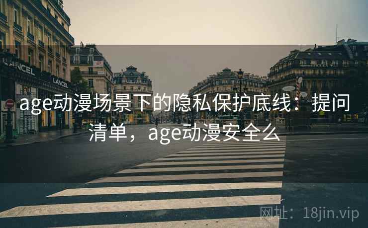 age动漫场景下的隐私保护底线：提问清单，age动漫安全么