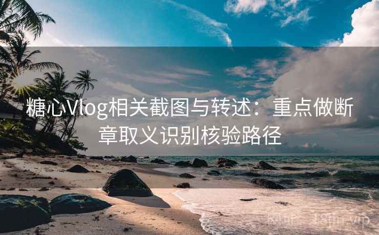 糖心Vlog相关截图与转述：重点做断章取义识别核验路径