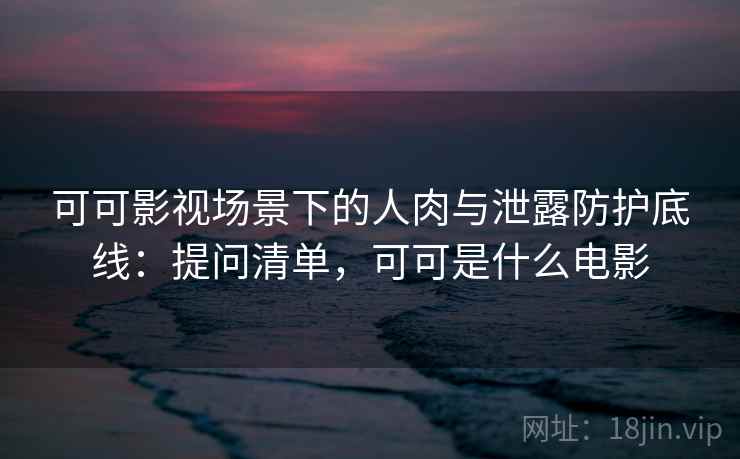 可可影视场景下的人肉与泄露防护底线：提问清单，可可是什么电影