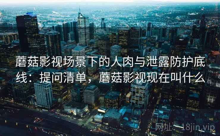 蘑菇影视场景下的人肉与泄露防护底线：提问清单，蘑菇影视现在叫什么