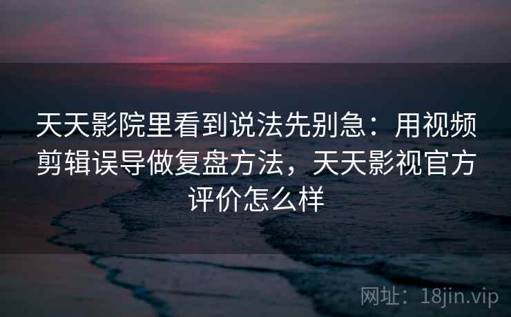 天天影院里看到说法先别急：用视频剪辑误导做复盘方法，天天影视官方评价怎么样