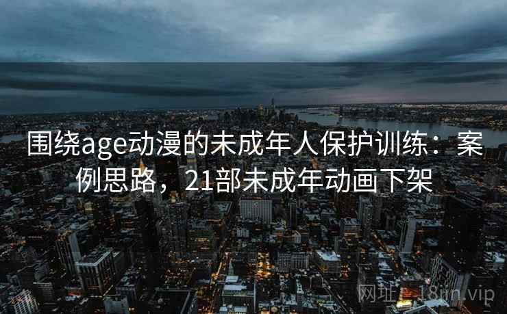 围绕age动漫的未成年人保护训练：案例思路，21部未成年动画下架