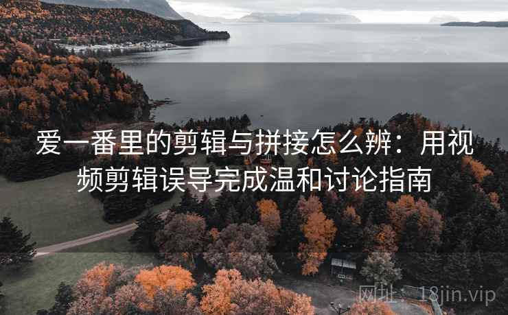 爱一番里的剪辑与拼接怎么辨：用视频剪辑误导完成温和讨论指南