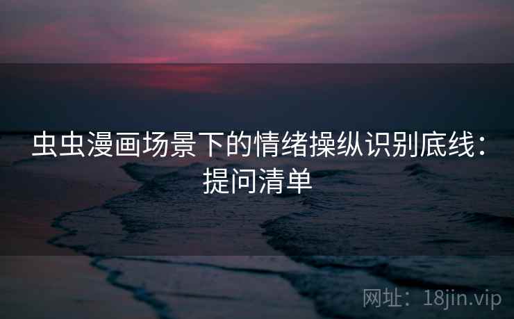 虫虫漫画场景下的情绪操纵识别底线：提问清单