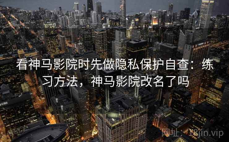 看神马影院时先做隐私保护自查：练习方法，神马影院改名了吗