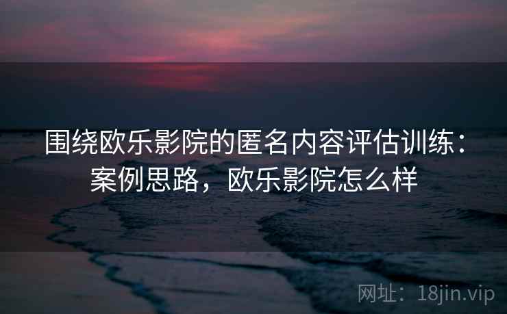 围绕欧乐影院的匿名内容评估训练：案例思路，欧乐影院怎么样