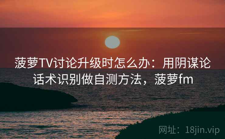 菠萝TV讨论升级时怎么办：用阴谋论话术识别做自测方法，菠萝fm