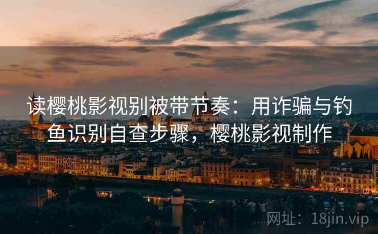 读樱桃影视别被带节奏：用诈骗与钓鱼识别自查步骤，樱桃影视制作