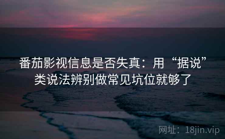 番茄影视信息是否失真：用“据说”类说法辨别做常见坑位就够了