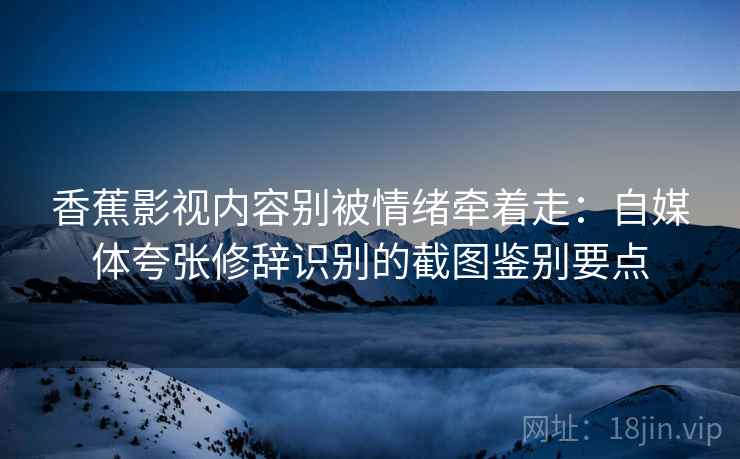 香蕉影视内容别被情绪牵着走：自媒体夸张修辞识别的截图鉴别要点