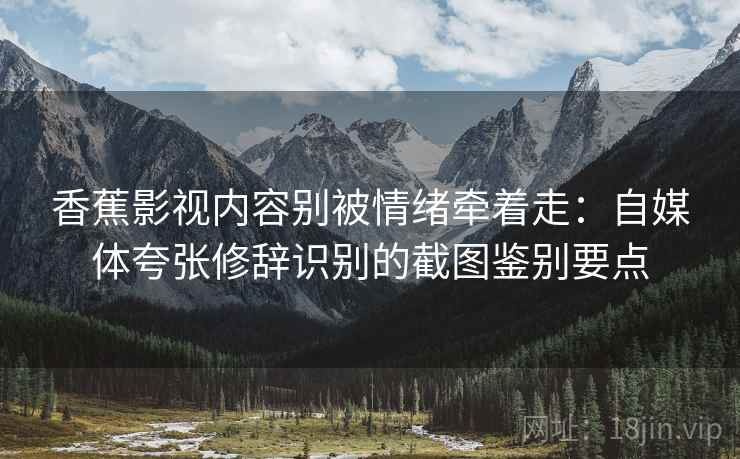 香蕉影视内容别被情绪牵着走：自媒体夸张修辞识别的截图鉴别要点