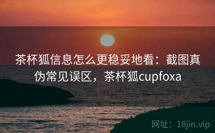 茶杯狐信息怎么更稳妥地看：截图真伪常见误区，茶杯狐cupfoxa