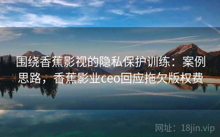 围绕香蕉影视的隐私保护训练：案例思路，香蕉影业ceo回应拖欠版权费