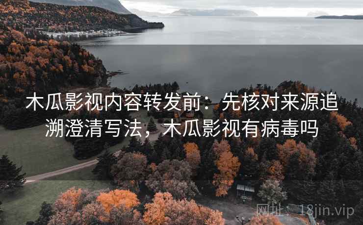木瓜影视内容转发前：先核对来源追溯澄清写法，木瓜影视有病毒吗