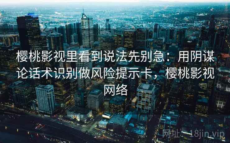 樱桃影视里看到说法先别急：用阴谋论话术识别做风险提示卡，樱桃影视网络