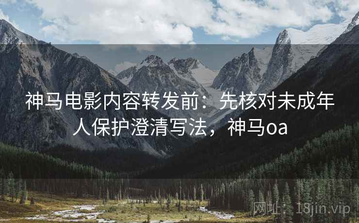 神马电影内容转发前：先核对未成年人保护澄清写法，神马oa