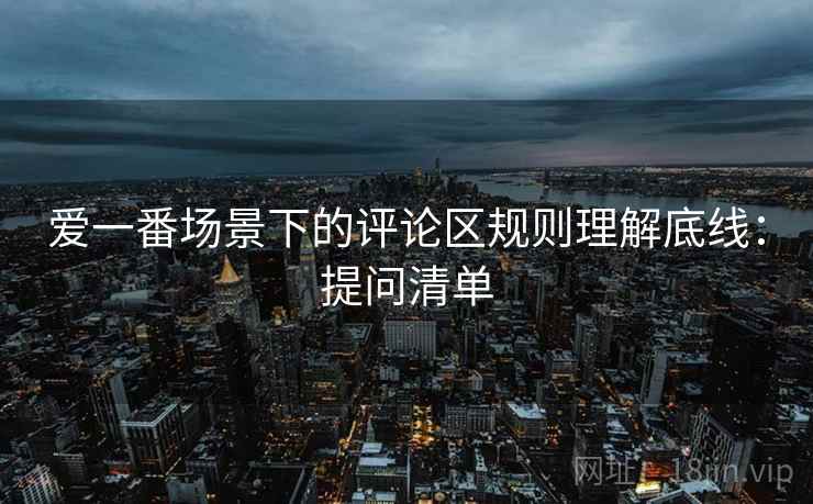 爱一番场景下的评论区规则理解底线：提问清单