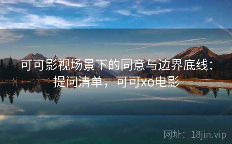 可可影视场景下的同意与边界底线：提问清单，可可xo电影