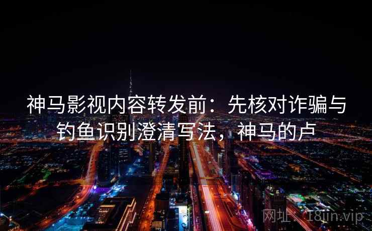 神马影视内容转发前：先核对诈骗与钓鱼识别澄清写法，神马的卢