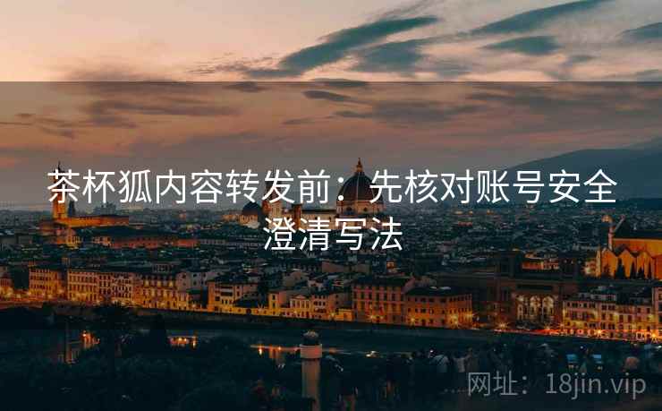 茶杯狐内容转发前：先核对账号安全澄清写法