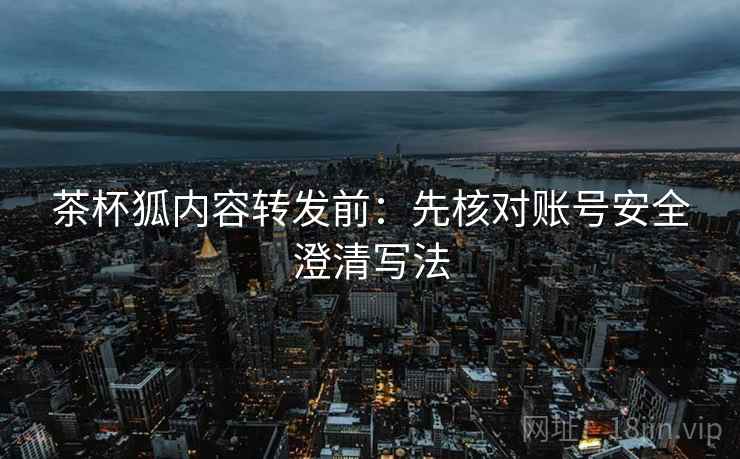 茶杯狐内容转发前：先核对账号安全澄清写法