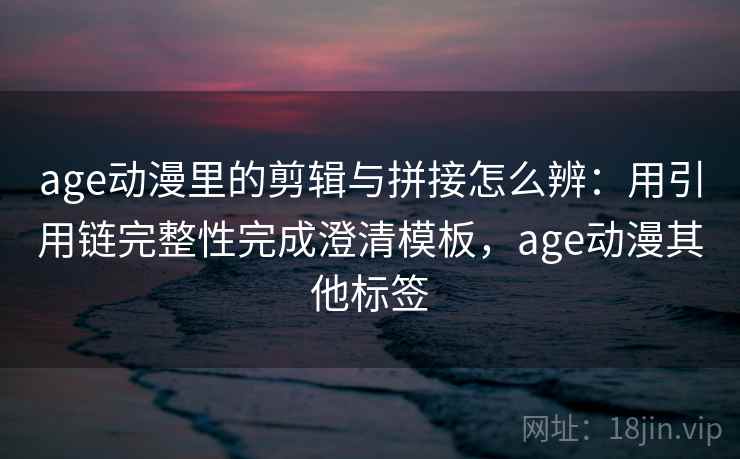 age动漫里的剪辑与拼接怎么辨：用引用链完整性完成澄清模板，age动漫其他标签