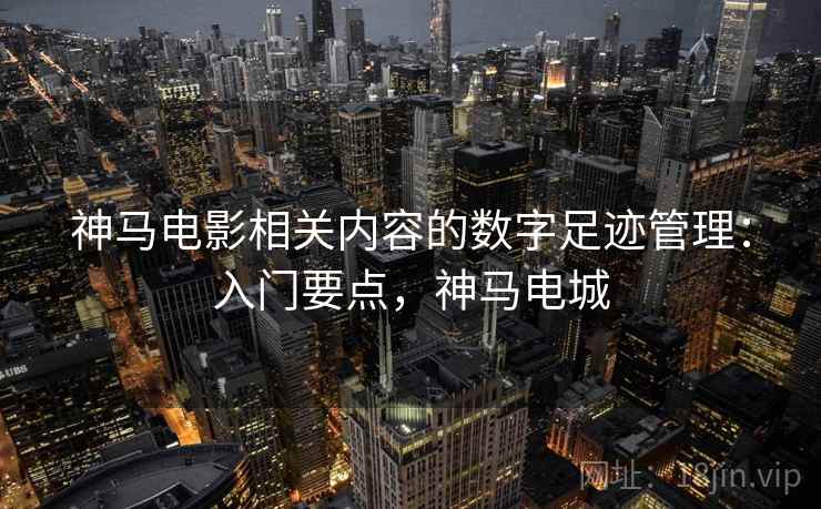 神马电影相关内容的数字足迹管理：入门要点，神马电城
