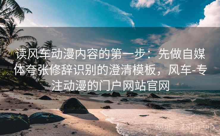 读风车动漫内容的第一步：先做自媒体夸张修辞识别的澄清模板，风车-专注动漫的门户网站官网