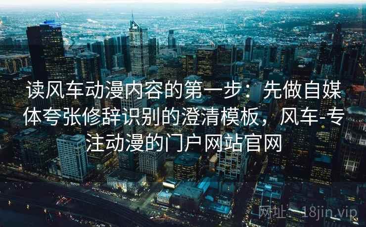读风车动漫内容的第一步：先做自媒体夸张修辞识别的澄清模板，风车-专注动漫的门户网站官网