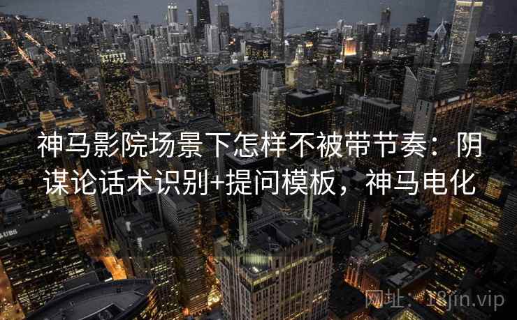 神马影院场景下怎样不被带节奏：阴谋论话术识别+提问模板，神马电化