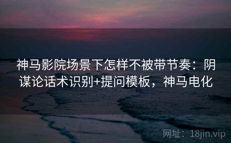 神马影院场景下怎样不被带节奏：阴谋论话术识别+提问模板，神马电化