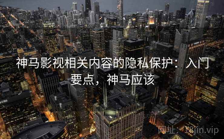 神马影视相关内容的隐私保护：入门要点，神马应该
