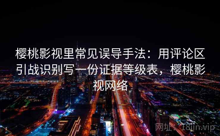 樱桃影视里常见误导手法：用评论区引战识别写一份证据等级表，樱桃影视网络