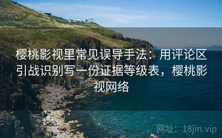 樱桃影视里常见误导手法：用评论区引战识别写一份证据等级表，樱桃影视网络
