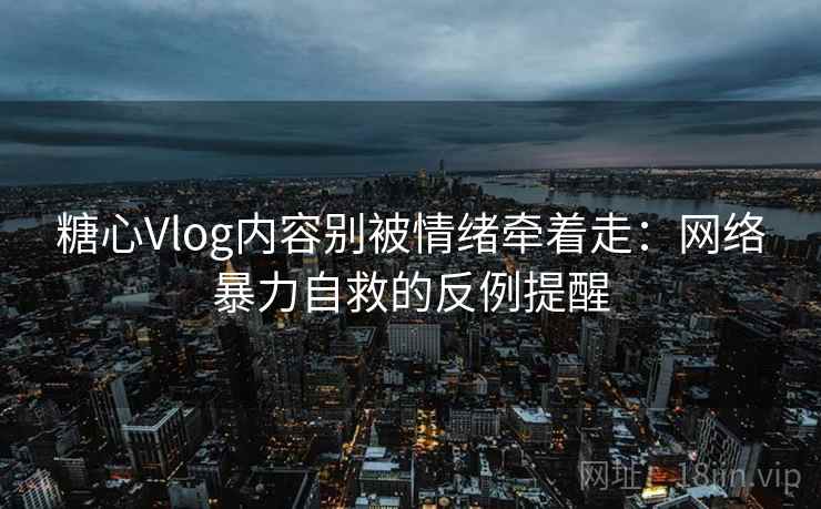 糖心Vlog内容别被情绪牵着走：网络暴力自救的反例提醒