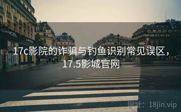17c影院的诈骗与钓鱼识别常见误区，17.5影城官网