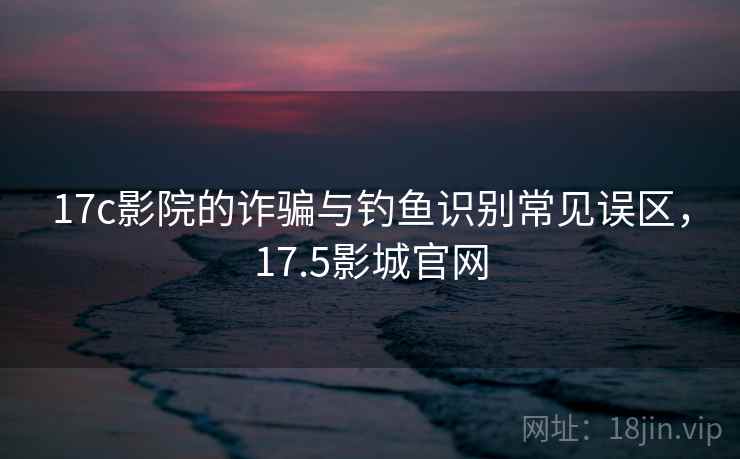 17c影院的诈骗与钓鱼识别常见误区，17.5影城官网