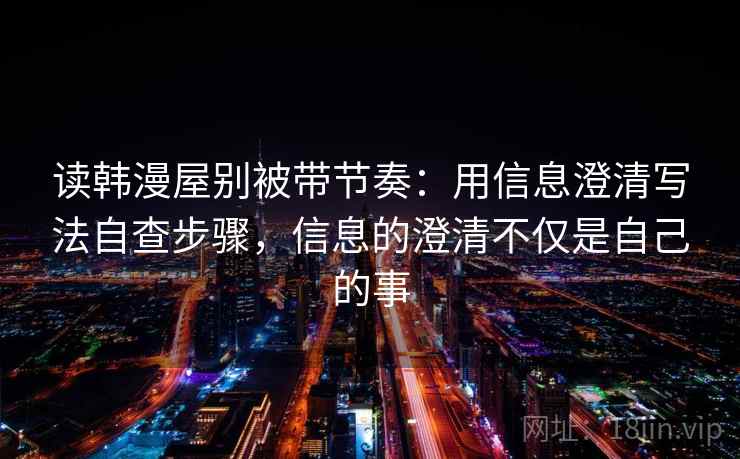 读韩漫屋别被带节奏：用信息澄清写法自查步骤，信息的澄清不仅是自己的事