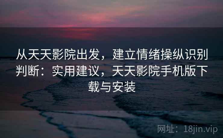 从天天影院出发，建立情绪操纵识别判断：实用建议，天天影院手机版下载与安装
