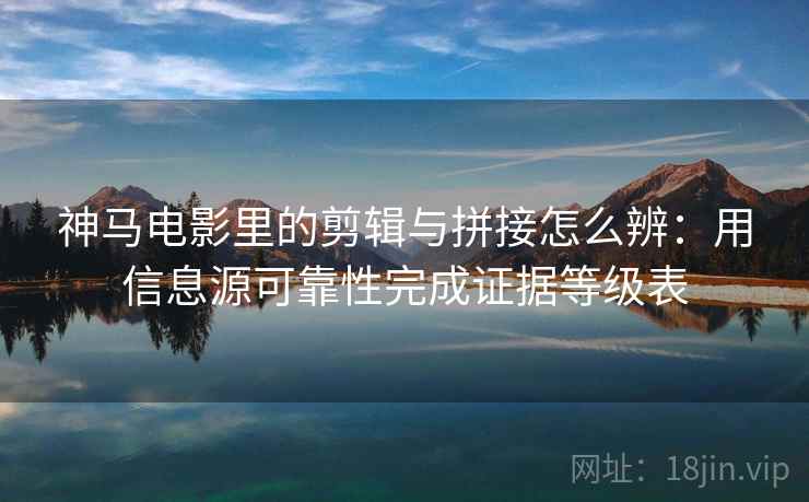 神马电影里的剪辑与拼接怎么辨：用信息源可靠性完成证据等级表