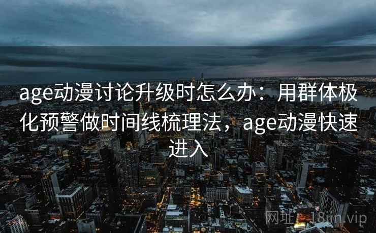age动漫讨论升级时怎么办：用群体极化预警做时间线梳理法，age动漫快速进入
