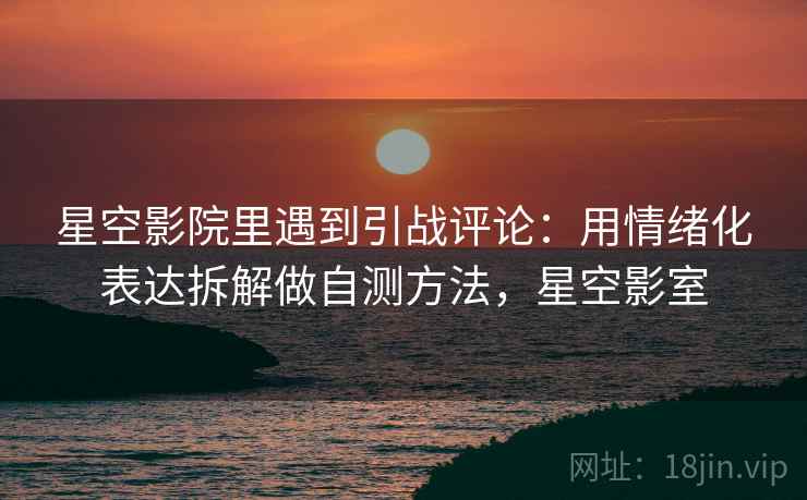 星空影院里遇到引战评论：用情绪化表达拆解做自测方法，星空影室